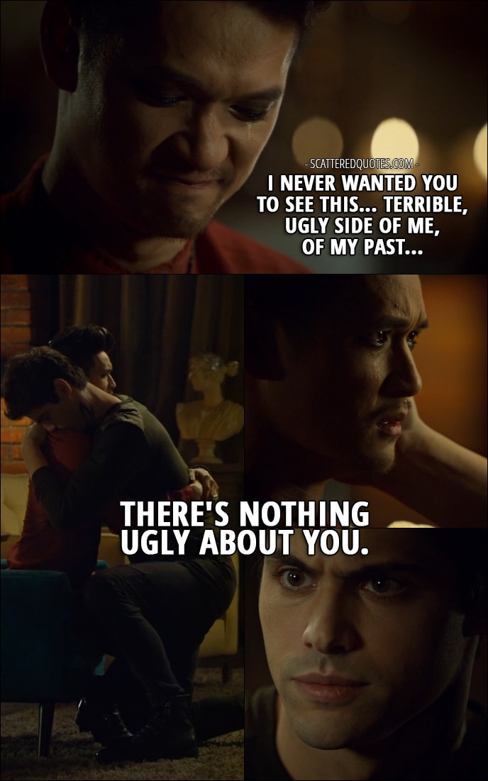 Quote from Shadowhunters 2x15 - Magnus Bane: I never wanted you to see this... terrible, ugly side of me, of my past... Alec Lightwood: Hey. There's nothing ugly about you.