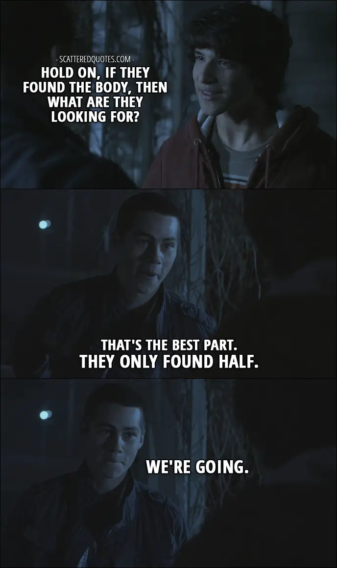 Quote from Teen Wolf 1x01 - Scott McCall: Hold on, if they found the body, then what are they looking for? Stiles Stilinski: That's the best part. They only found half. We're going.