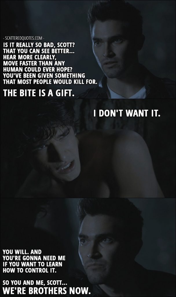 Quote from Teen Wolf 1x01 - Derek Hale: Is it really so bad, Scott? That you can see better... Hear more clearly, move faster than any human could ever hope? You've been given something that most people would kill for. The bite is a gift. Scott McCall: I don't want it. Derek Hale: You will. And you're gonna need me if you want to learn how to control it. So you and me, Scott... We're brothers now.