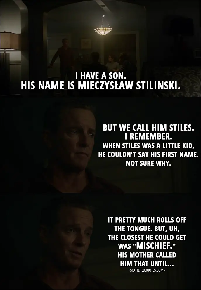 Quote from Teen Wolf 6x08 - Sheriff Stilinski: I have a son. His name is Mieczysław Stilinski. But we call him Stiles. I remember. When Stiles was a little kid, he couldn't say his first name. Not sure why. It pretty much rolls off the tongue. But, uh, the closest he could get was "mischief." His mother called him that until...