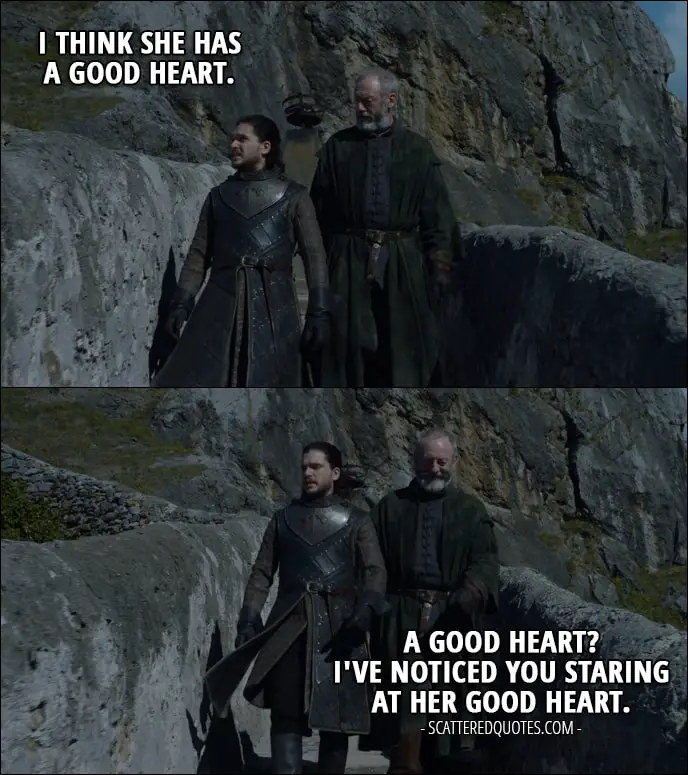 Quote from Game of Thrones 7x04 - Jon Snow (about Daenerys): I think she has a good heart. Davos Seaworth: A good heart? I've noticed you staring at her good heart.