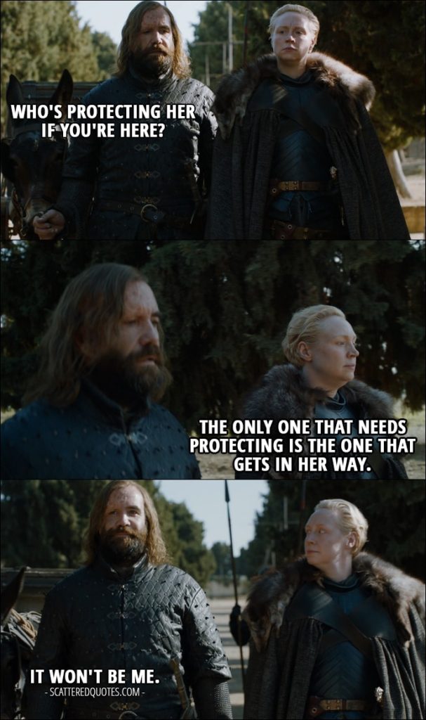 Quote from Game of Thrones 7x07 - Sandor Clegane (about Arya): Who's protecting her if you're here? Brienne of Tarth: The only one that needs protecting is the one that gets in her way. Sandor Clegane: It won't be me.
