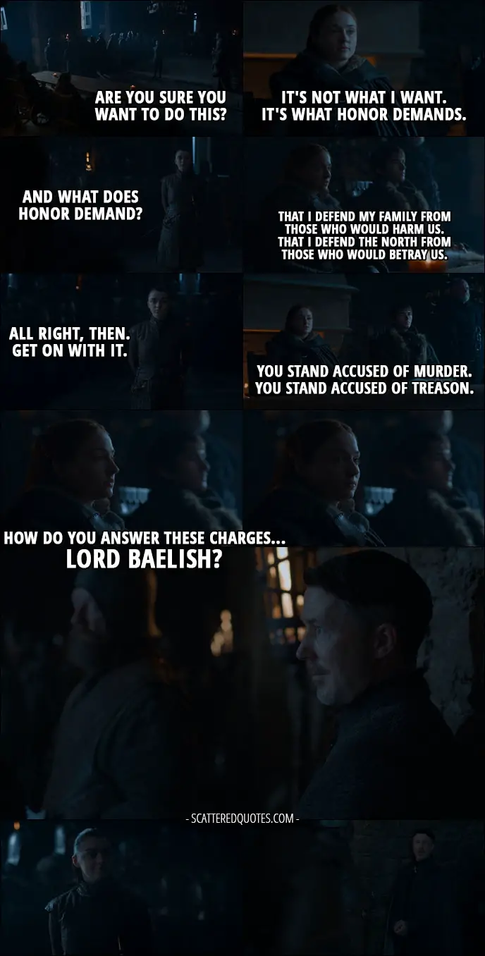 Quote from Game of Thrones 7x07 - Arya Stark: Are you sure you want to do this? Sansa Stark: It's not what I want. It's what honor demands. Arya Stark: And what does honor demand? Sansa Stark: That I defend my family from those who would harm us. That I defend the North from those who would betray us. Arya Stark: All right, then. Get on with it. Sansa Stark: You stand accused of murder. You stand accused of treason. How do you answer these charges... Lord Baelish?