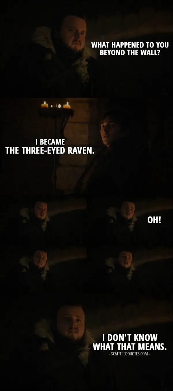Quote from Game of Thrones 7x07 - Samwell Tarly: What happened to you beyond the Wall? Bran Stark: I became the Three-Eyed Raven. Samwell Tarly: Oh! I don't know what that means.