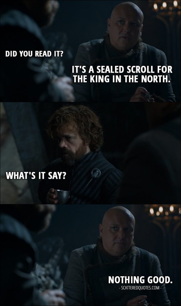 Quote from Game of Thrones 7x05 - Tyrion Lannister: Did you read it? Varys: It's a sealed scroll for the King in the North. Tyrion Lannister: What's it say? Varys: Nothing good.