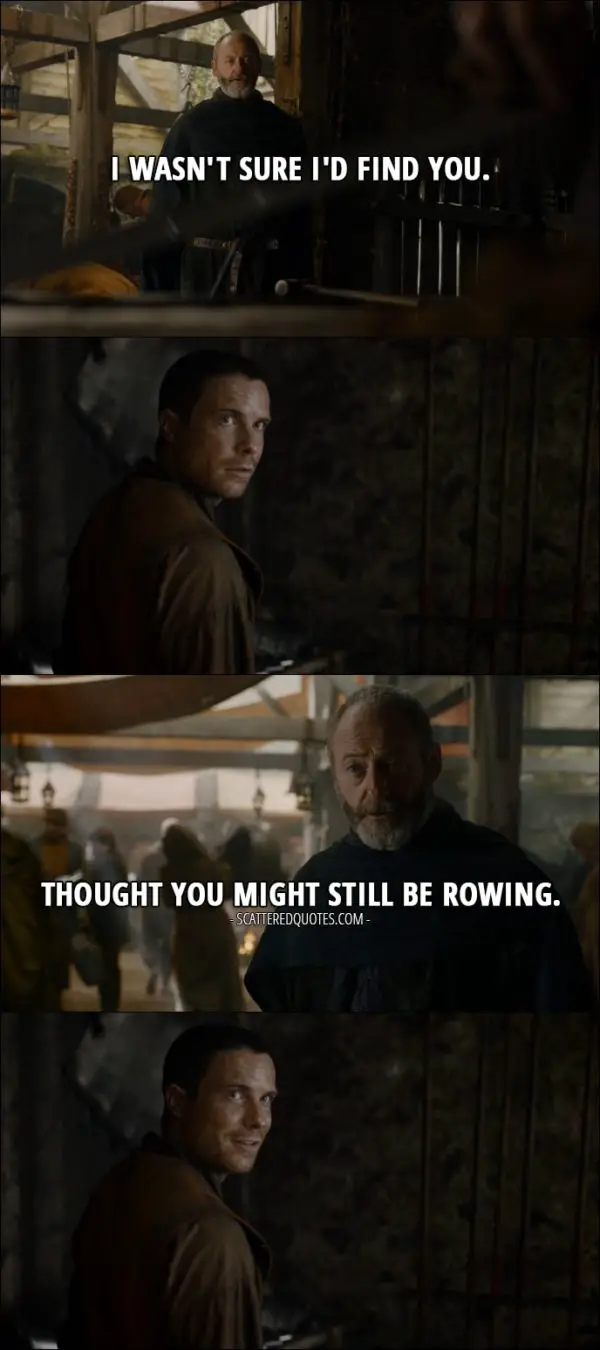 Quote from Game of Thrones 7x05 - Davos Seaworth (to Gendry): I wasn't sure I'd find you. Thought you might still be rowing.