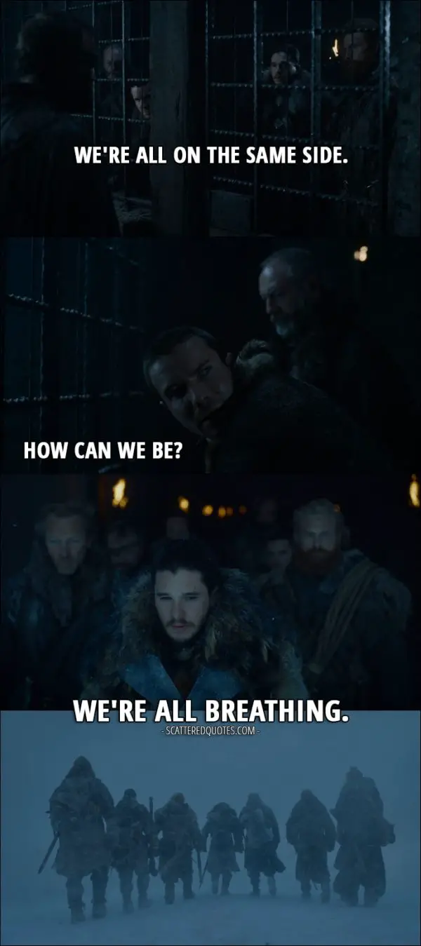 Quote from Game of Thrones 7x05 - Jon Snow: We're all on the same side. Gendry: How can we be? Jon Snow: We're all breathing.