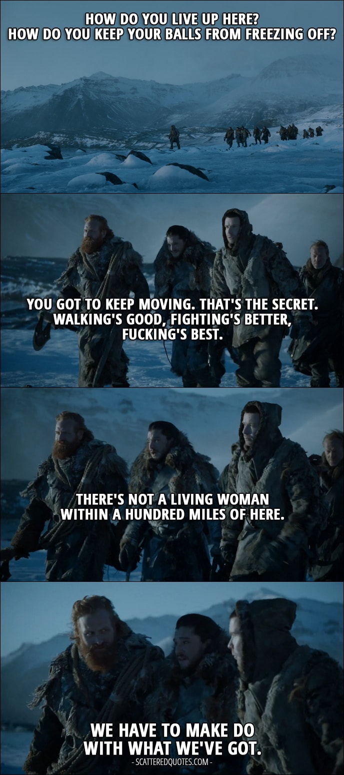 Quote from Game of Thrones 7x06 - Jon Snow: How do you live up here? How do you keep your balls from freezing off? Tormund: You got to keep moving. That's the secret. Walking's good, fighting's better, fucking's best. Jon Snow: There's not a living woman within a hundred miles of here. Tormund: We have to make do with what we've got.