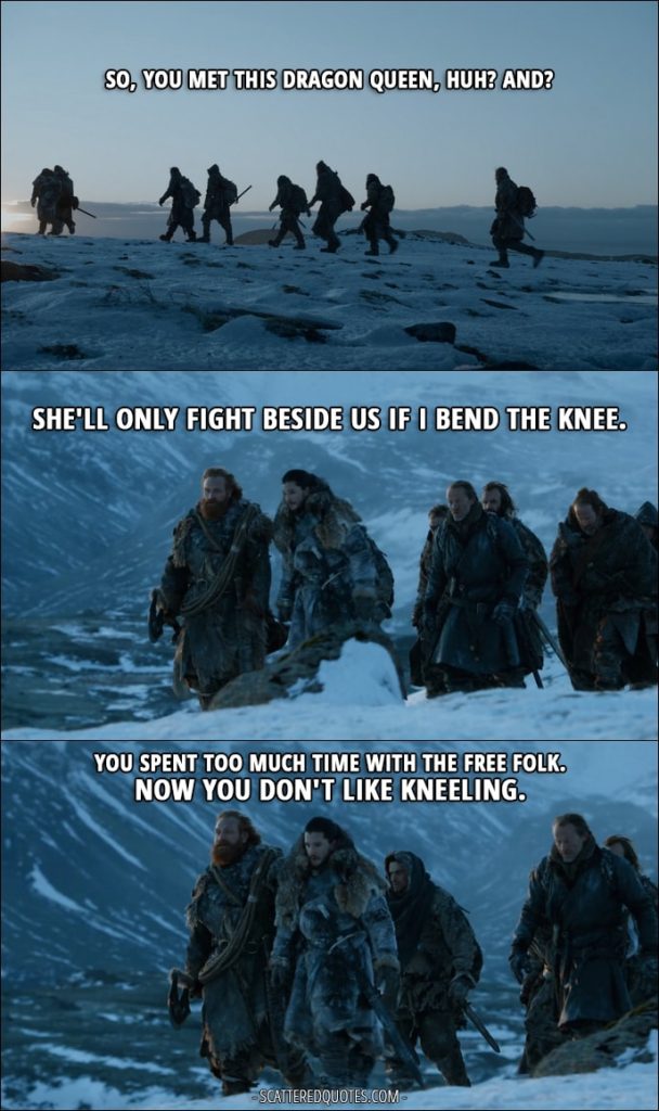 Quote from Game of Thrones 7x06 - Tormund: So, you met this Dragon Queen, huh? And? Jon Snow: She'll only fight beside us if I bend the knee. Tormund: You spent too much time with the Free Folk. Now you don't like kneeling.