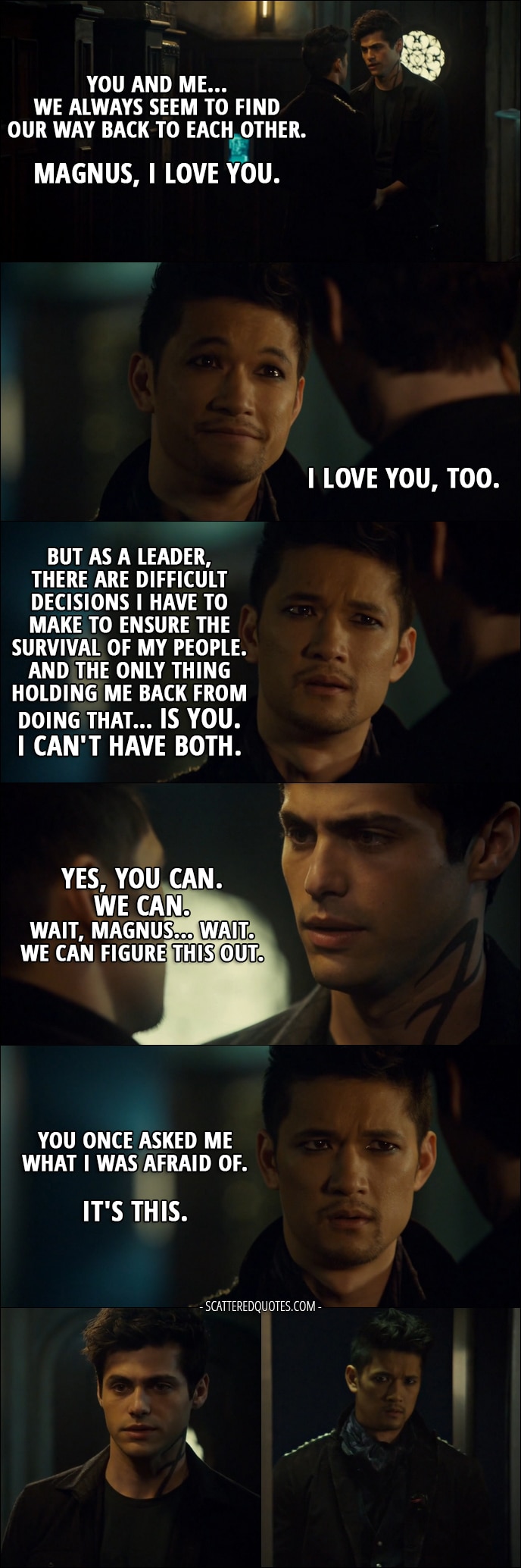 Quote from Shadowhunters 2x18 - Alec Lightwood: You and me... We always seem to find our way back to each other. Magnus, I love you. Magnus Bane: I love you, too. But as a leader, there are difficult decisions I have to make to ensure the survival of my people. And the only thing holding me back from doing that... is you. Alec Lightwood: No. No. Magnus Bane: I can't have both. Alec Lightwood: Yes, you can. We can. Wait, Magnus... wait. We can figure this out. Magnus Bane: You once asked me what I was afraid of. It's this.