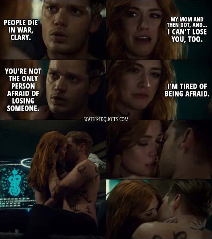 Quote from Shadowhunters 2x19 - Jace Herondale: People die in war, Clary. Clary Fray: My mom and then Dot, and... I can't lose you, too. Jace Herondale: You're not the only person afraid of losing someone. Clary Fray: I'm tired of being afraid.