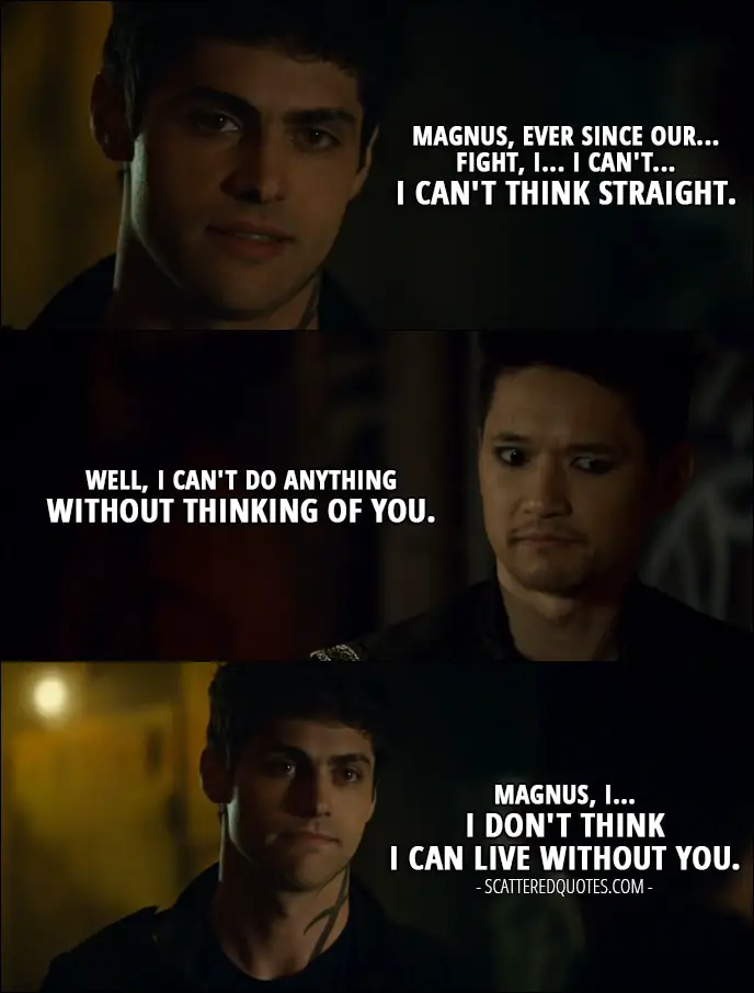 Quote from Shadowhunters 2x20 - Alec Lightwood: Magnus, ever since our... fight, I... I can't... I can't think straight. Magnus Bane: Well, I can't do anything without thinking of you. Alec Lightwood: Magnus, I... I don't think I can live without you.