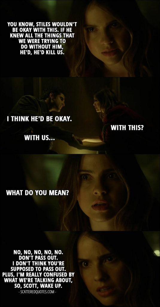 Quote from Teen Wolf 6x13 - Malia Tate: You know, Stiles wouldn't be okay with this. If he knew all the things that we were trying to do without him, he'd, he'd kill us. Scott McCall: I think he'd be okay. Malia Tate: With this? Scott McCall: With us... Malia Tate: What do you mean? No, no, no, no, no. Don't pass out. I don't think you're supposed to pass out. Plus, I'm really confused by what we're talking about, so, Scott, wake up.