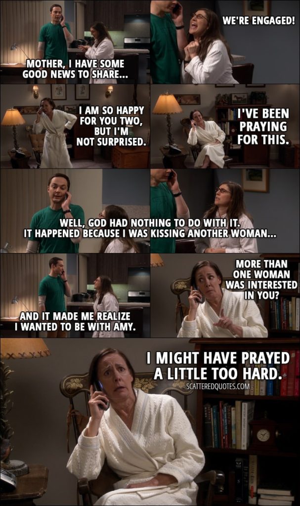 Quote from The Big Bang Theory 11x01 - Sheldon Cooper: Mother, I have some good news to share... Amy Farrah Fowler: We're engaged! Mary Cooper: I am so happy for you two, but I'm not surprised. I've been praying for this. Sheldon Cooper: Well, God had nothing to do with it. It happened because I was kissing another woman, and it made me realize I wanted to be with Amy. Mary Cooper: More than one woman was interested in you? I might have prayed a little too hard.