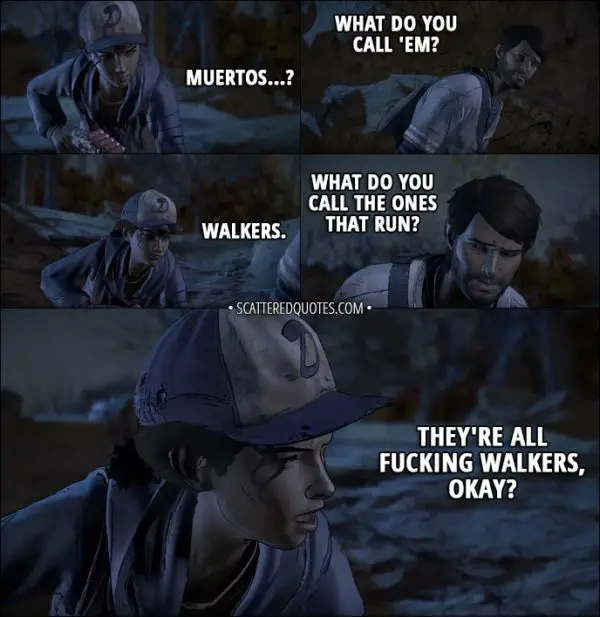 Quotes from The Walking Dead (game) 3x01 - Clementine: Muertos...? Javi: What do you call 'em? Clementine: Walkers. Javi: What do you call the ones that run? Clementine: They're all fucking walkers, okay?