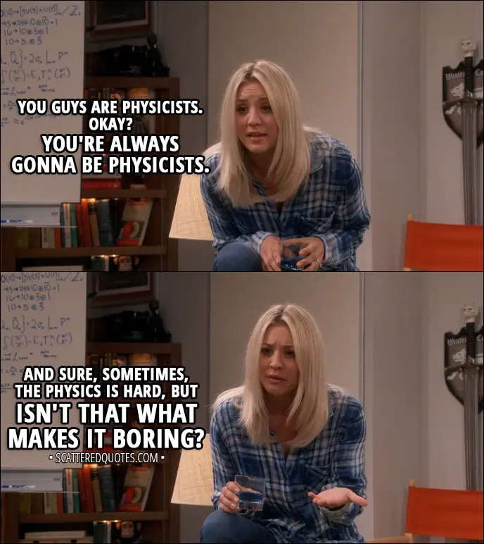 Quote from The Big Bang Theory 11x02 - Penny Hofstadter (to Leonard and Sheldon): You guys are physicists. Okay? You're always gonna be physicists. And sure, sometimes, the physics is hard, but isn't that what makes it boring?