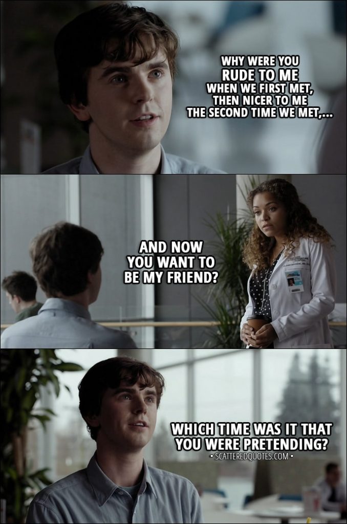 Quote from The Good Doctor 1x01 - Shaun Murphy (to Claire): Why were you rude to me when we first met, then nicer to me the second time we met, and now you want to be my friend? Which time was it that you were pretending?