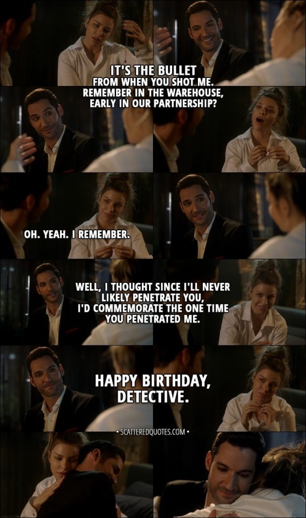 Quote from Lucifer 3x06 - Lucifer Morningstar: It's the bullet from when you shot me. Remember in the warehouse, early in our partnership? Chloe Decker: Oh. Yeah. I remember. Lucifer Morningstar: Well, I thought since I'll never likely penetrate you, I'd commemorate the one time you penetrated me. So, uh, happy birthday, Detective.