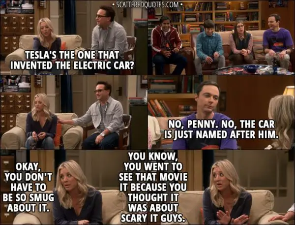 Quote from The Big Bang Theory 11x08 - Penny Hofstadter: Tesla's the one that invented the electric car? Sheldon Cooper: No, Penny. No, the car is just named after him. Penny Hofstadter: Okay, you don't have to be so smug about it. You know, you went to see that movie It because you thought it was about scary IT guys.