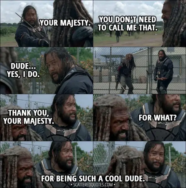 Quote from The Walking Dead 8x04 - Jerry: Your Majesty. Ezekiel: You don't need to call me that. Jerry: Dude... yes, I do. Later... Jerry: Thank you, Your Majesty. Ezekiel: For what? Jerry: For being such a cool dude.
