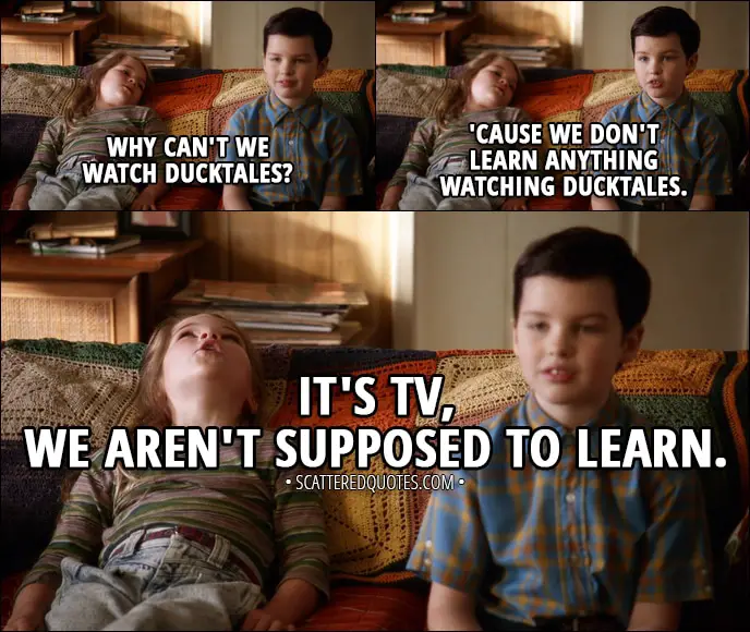 Quote from Young Sheldon 1x01 - Missy Cooper: Why can't we watch DuckTales? Sheldon Cooper: 'Cause we don't learn anything watching DuckTales. Missy Cooper: It's TV, we aren't supposed to learn.