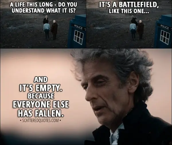 Quote from Doctor Who 11x00 - Twelfth Doctor: A life this long - do you understand what it is? It's a battlefield, like this one... and it's empty. Because everyone else has fallen.
