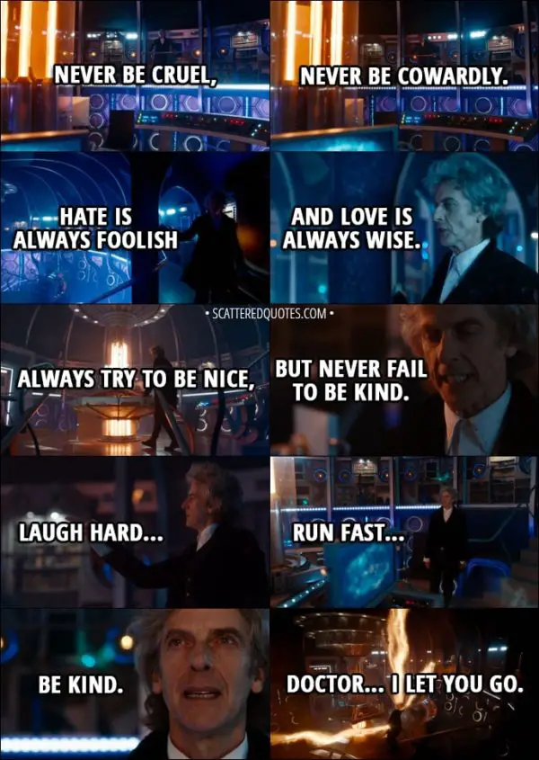 Quote from Doctor Who 11x00 - Twelfth Doctor: The silly old universe. The more I save it, the more it needs saving. It's a treadmill. Yes, yes, I know. They'll get it all wrong without me. I suppose one more lifetime wouldn't kill anyone. Well, except me. You wait a moment, Doctor. Let's get it right. I've got a few things to say to you. Basic stuff first. Never be cruel, never be cowardly... and never, ever eat pears! Remember... hate is always foolish... and love is always wise. Always try to be nice, but never fail to be kind. Oh, and you mustn't tell anyone your name. No-one would understand it, anyway. Except... Except children. Children can hear it... sometimes... if their hearts are in the right place, and the stars are, too. Children can hear your name. But nobody else. Nobody else, ever. Laugh hard... run fast... be kind. Doctor... I let you go.