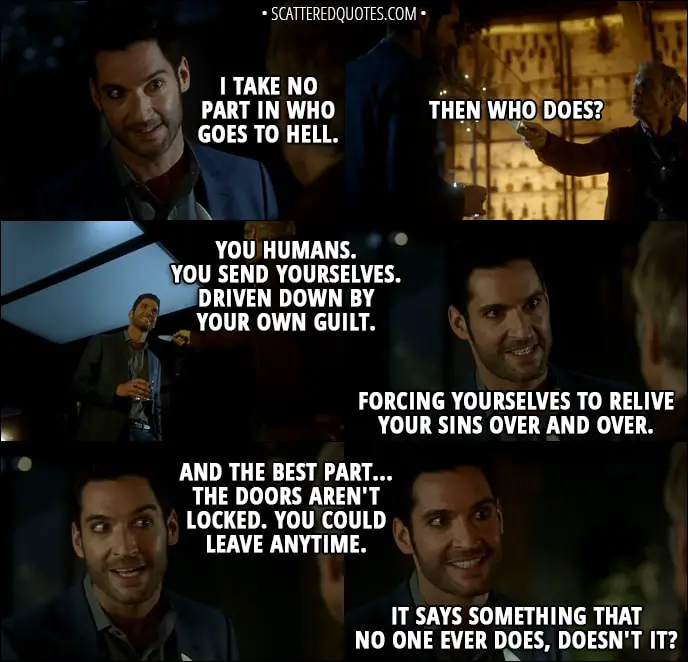 Quote from Lucifer 3x07 - Lucifer Morningstar: I take no part in who goes to Hell. Reese Getty: Then who does? Lucifer Morningstar: You humans. You send yourselves. Driven down by your own guilt. Forcing yourselves to relive your sins over and over. And the best part... the doors aren't locked. You could leave anytime. It says something that no one ever does, doesn't it?