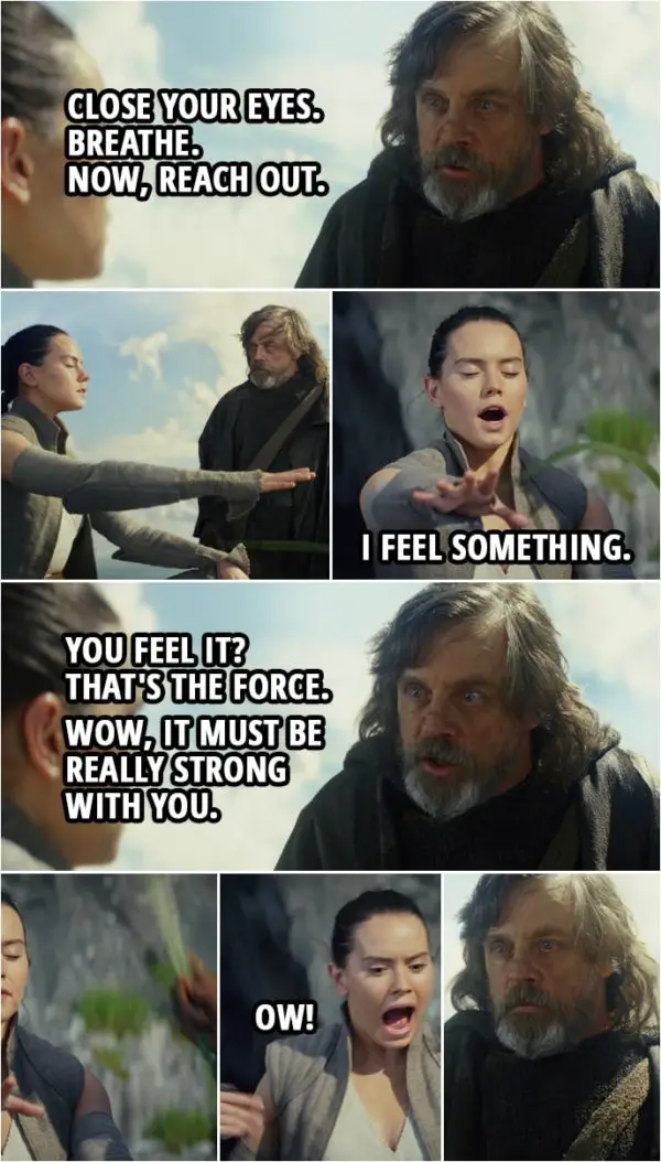 Quote from Star Wars: The Last Jedi (2017) | Luke Skywalker: Close your eyes. Breathe. Now, reach out. (Rey reaches out with her hand, Luke touches it with a leaf) Rey: I feel something. Luke Skywalker: You feel it? Rey: Yes, I feel it. Luke Skywalker: That's the Force. Rey: Really? Luke Skywalker: Wow, it must be really strong with you. Rey: I've never felt any... (Luke smacks her with the leaf) Ow!