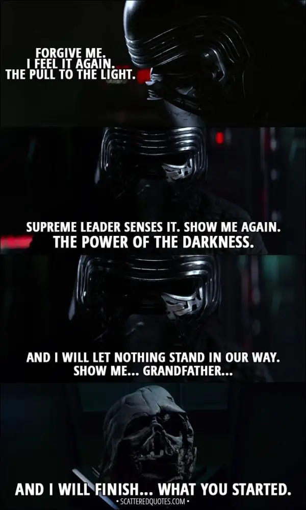 Quote from Star Wars: The Force Awakens (2015) - Kylo Ren: Forgive me. I feel it again. The pull to the light. Supreme Leader senses it. Show me again. The power of the darkness. And I will let nothing stand in our way. Show me... Grandfather... and I will finish... what you started.