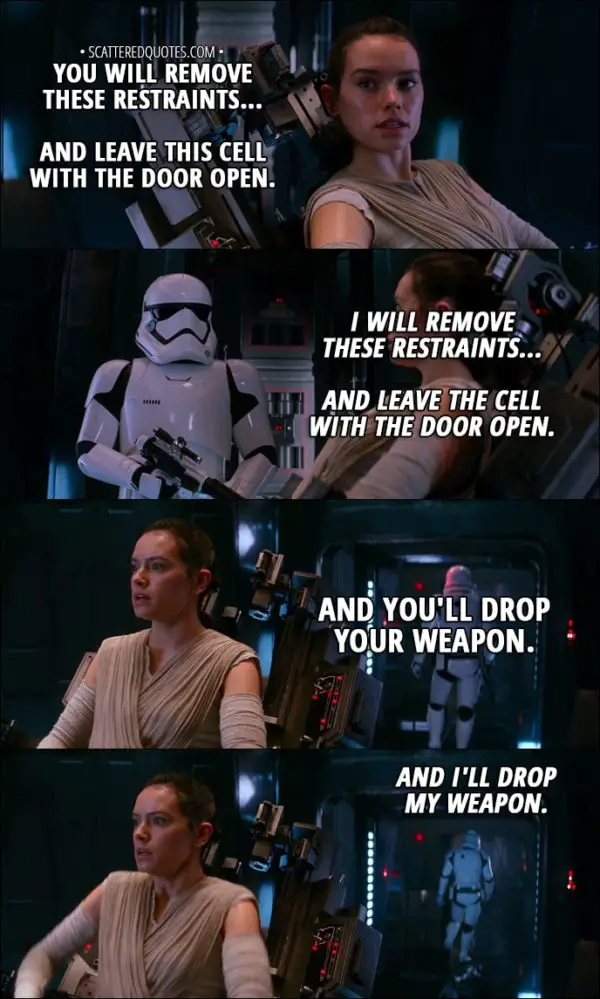 Quote from Star Wars: The Force Awakens (2015) - Rey: You will remove these restraints... and leave this cell with the door open. Stormtrooper: What did you say? Rey: You will remove these restraints... and leave this cell with the door open. Stormtrooper: I'll tighten those restraints... scavenger scum. Rey: You will remove these restraints... and leave this cell with the door open. Stormtrooper: I will remove these restraints... and leave the cell with the door open. Rey: And you'll drop your weapon. Stormtrooper: And I'll drop my weapon.