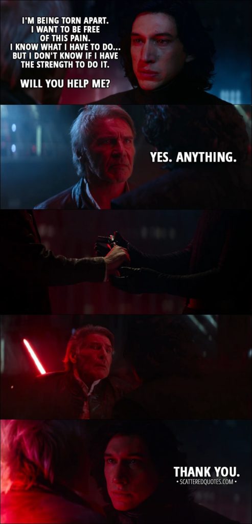 Quote from Star Wars: The Force Awakens (2015) - Kylo Ren: It's too late. Han Solo: No, it's not. Leave here with me. Come home. We miss you. Kylo Ren: I'm being torn apart. I want to be free of this pain. I know what I have to do... but I don't know if I have the strength to do it. Will you help me? Han Solo: Yes. Anything. (Kylo kills him) Kylo Ren: Thank you.