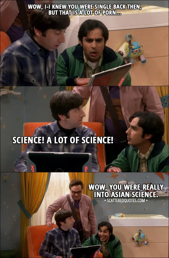 Quote from The Big Bang Theory 11x09 - Rajesh Koothrappali: Wow, I-I knew you were single back then, but that is a lot of porn... Howard Wolowitz: Science! A lot of science. Leonard Hofstadter: Wow, you were really into Asian science. (They're aware Bernadette can possibly hear them through baby monitor)