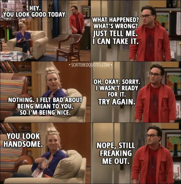 Quote from The Big Bang Theory 11x10 - Penny Hofstadter: Hey. You look good today. Leonard Hofstadter: What happened? What's wrong? Just tell me. I can take it. Penny Hofstadter: Nothing. I felt bad about being mean to you, so I'm being nice. Leonard Hofstadter: Oh, okay. Sorry. I wasn't ready for it. Try again. Penny Hofstadter: You look handsome. Leonard Hofstadter: Nope, still freaking me out.
