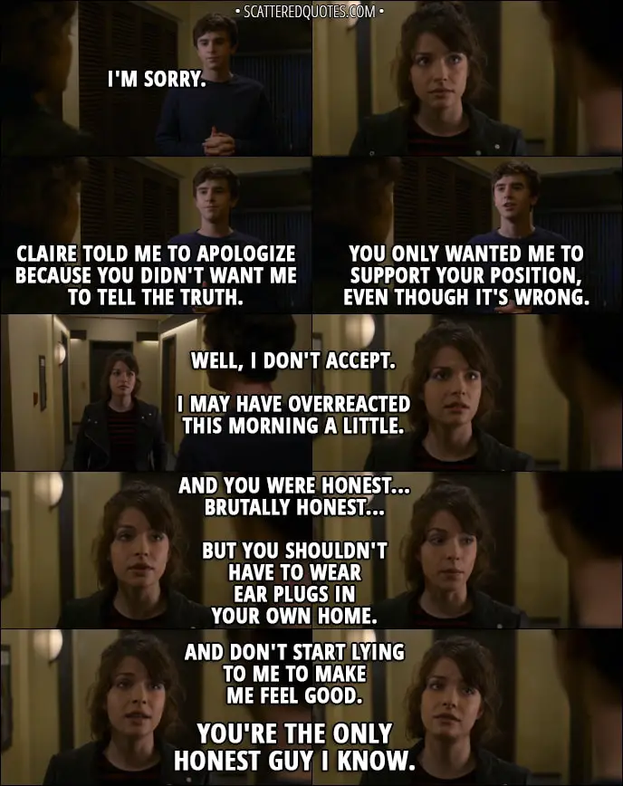 Quote from The Good Doctor 1x08 - Shaun Murphy: I'm sorry. Claire told me to apologize because you didn't want me to tell the truth. You only wanted me to support your position, even though it's wrong. Lea: Well, I don't accept. I may have overreacted this morning a little. And you were honest... brutally honest... but you shouldn't have to wear ear plugs in your own home. And don't start lying to me to make me feel good. You're the only honest guy I know.