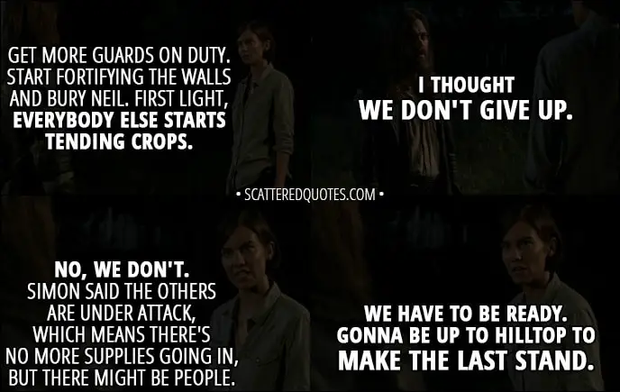 Quote from The Walking Dead 8x08 - Maggie Rhee: Get more guards on duty. Start fortifying the walls and bury Neil. First light, everybody else starts tending crops. Jesus: I thought we don't give up. Maggie Rhee: No, we don't. Simon said the others are under attack, which means there's no more supplies going in, but there might be people. We have to be ready. Gonna be up to Hilltop to make the last stand.