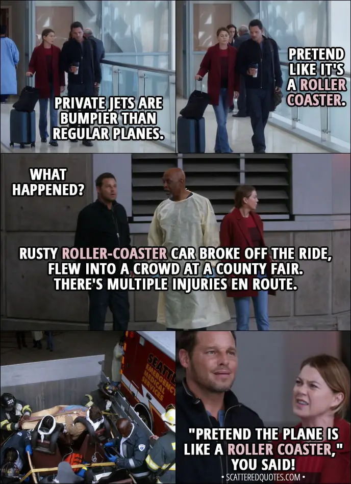 Quote from Grey's Anatomy 14x07 - Meredith Grey: Private jets are bumpier than regular planes. Alex Karev: All right, so pretend like it's a roller coaster. (Few minutes later...) Alex Karev: What happened? Richard Webber: Rusty roller-coaster car broke off the ride, flew into a crowd at a county fair. There's multiple injuries en route. Meredith Grey: "Pretend the plane is like a roller coaster," you said! That's what you said to me!