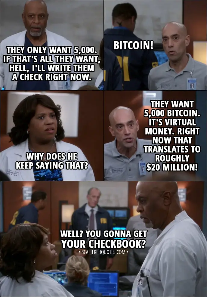 Quote from Grey's Anatomy 14x08 - Richard Webber: Well, they only want 5,000. Tim Ruggles (IT): Bitcoin. Richard Webber: Well, if that's all they want, hell, I'll write them a check right now. Tim Ruggles (IT): Bitcoin! Miranda Bailey: And why does he keep saying that? Tim Ruggles (IT): They want 5,000 Bitcoin. It's virtual money. Right now that translates to roughly $20 million! Miranda Bailey (to Webber): Well? You gonna get your checkbook?