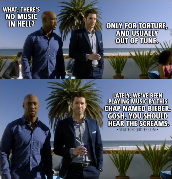 Quote from Lucifer 3x11 - Amenadiel: What, there's no music in Hell? Lucifer Morningstar: Only for torture, and usually out of tune. Lately, we've been playing music by this chap named Bieber. Gosh, you should hear the screams.