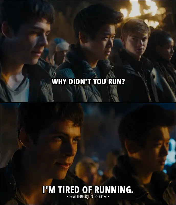 Quote from Maze Runner: The Scorch Trials (2015) - Minho: Why didn't you run? Thomas: I'm tired of running.
