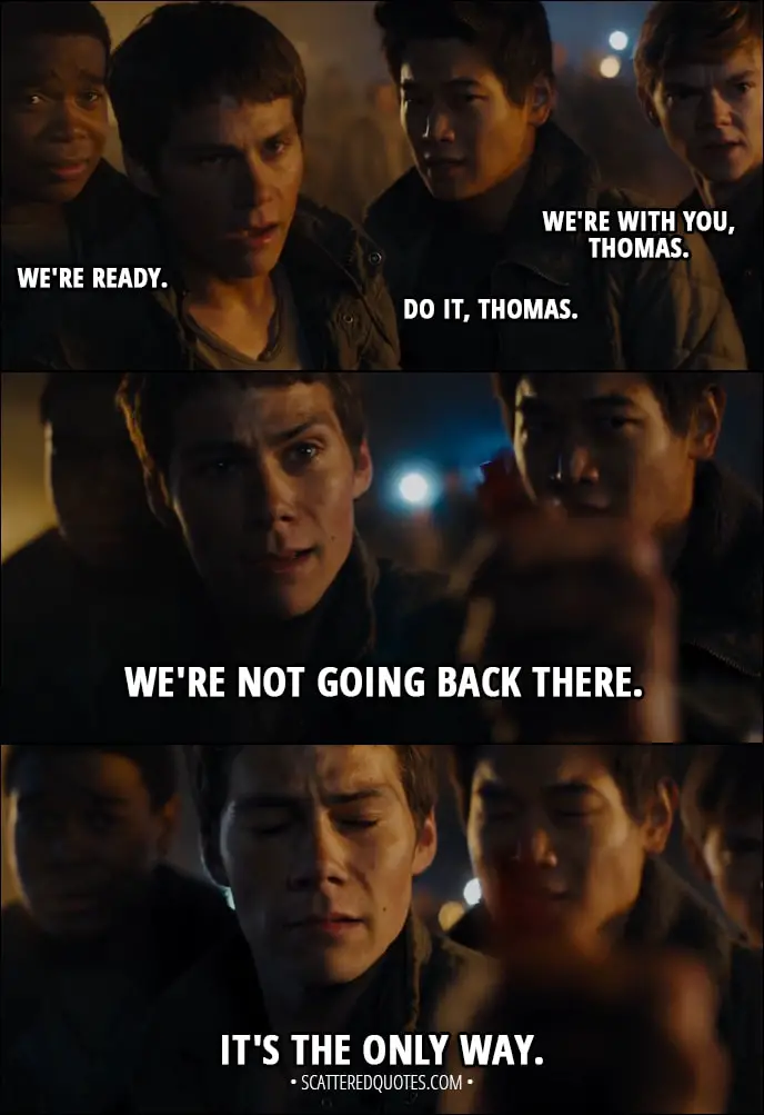 Quote from Maze Runner: The Scorch Trials (2015) - Newt: We're with you, Thomas. Minho: Do it, Thomas. Frypan: We're ready. Thomas: We're not going back there. It's the only way.