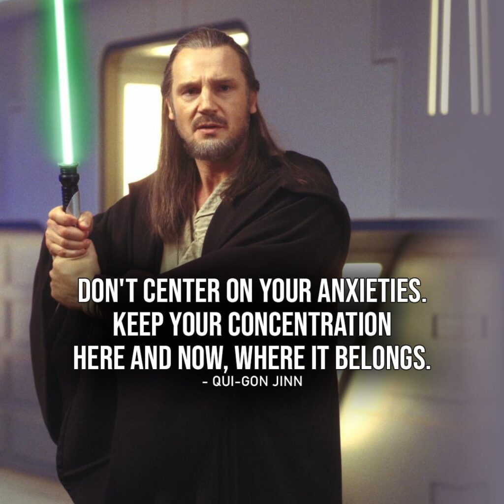 One of the best quotes by Qui-Gon Jinn from the Star Wars Universe | "Don't center on your anxieties, Obi-Wan. Keep your concentration here and now, where it belongs." (to Obi-Wan, Star Wars: Episode I - The Phantom Menace)