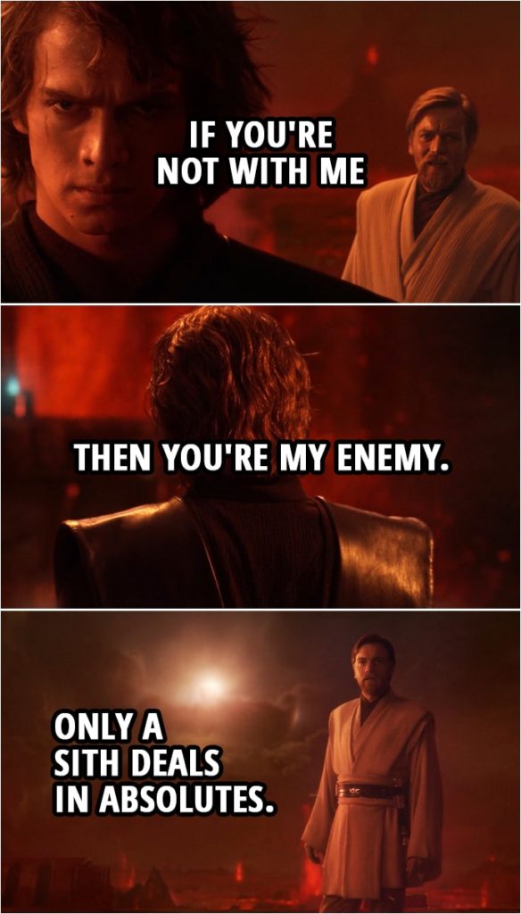 Quote from Star Wars: Revenge of the Sith (2005, movie) | Anakin Skywalker: If you're not with me then you're my enemy. Obi-Wan Kenobi: Only a Sith deals in absolutes.