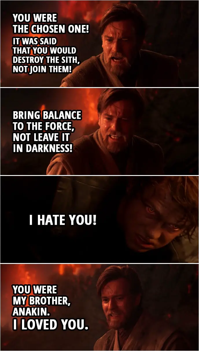 Quote from Star Wars: Revenge of the Sith (2005, movie) | Obi-Wan Kenobi: You were the chosen one! It was said that you would destroy the Sith, not join them! Bring balance to the Force, not leave it in darkness! Anakin Skywalker: I hate you! Obi-Wan Kenobi: You were my brother, Anakin. I loved you.