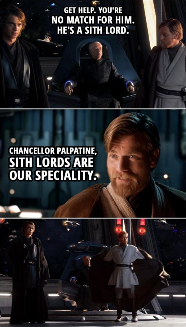 Quote from Star Wars: Revenge of the Sith (2005, movie) | Palpatine: Get help. You're no match for him. He's a Sith lord. Obi-Wan Kenobi: Chancellor Palpatine, Sith lords are our speciality.