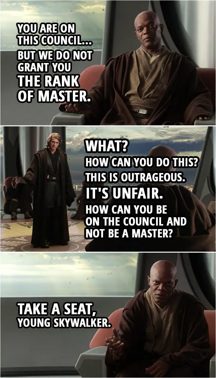 Quote from Star Wars: Revenge of the Sith (2005, movie) | Mace Windu: You are on this council... but we do not grant you the rank of master. Anakin Skywalker: What? How can you do this? This is outrageous. It's unfair. How can you be on the council and not be a master? Mace Windu: Take a seat, young Skywalker.