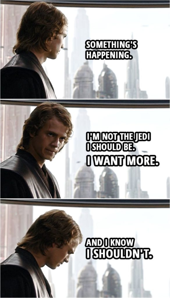 Quote from Star Wars: Revenge of the Sith (2005, movie) | Anakin Skywalker: Something's happening. I'm not the Jedi I should be. I want more. And I know I shouldn't.