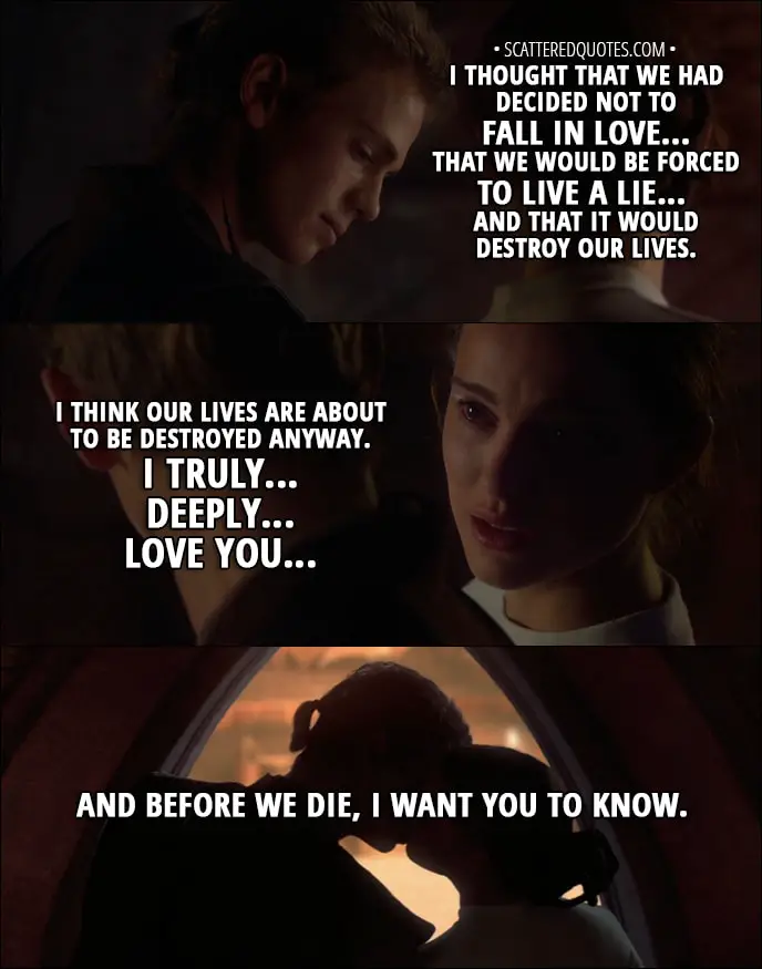 Quote from Star Wars: Episode II - Attack of the Clones (2002) - Padmé Amidala: I'm not afraid to die. I've been dying a little bit each day since you came back into my life. Anakin Skywalker: What are you talking about? Padmé Amidala: I love you. Anakin Skywalker: You love me? I thought that we had decided not to fall in love... that we would be forced to live a lie... and that it would destroy our lives. Padmé Amidala: I think our lives are about to be destroyed anyway. I truly... deeply... love you... and before we die, I want you to know.