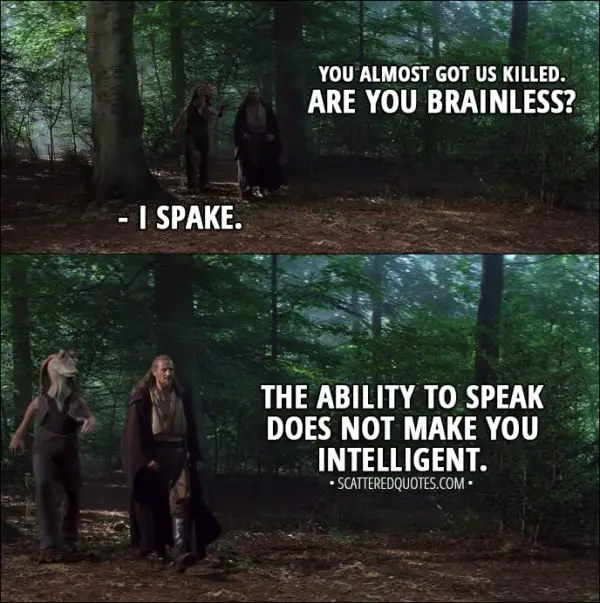 Quote from Star Wars: Episode I - The Phantom Menace (1999) - Qui-Gon Jinn: You almost got us killed. Are you brainless? Jar Jar Binks: I spake. Qui-Gon Jinn: The ability to speak does not make you intelligent.