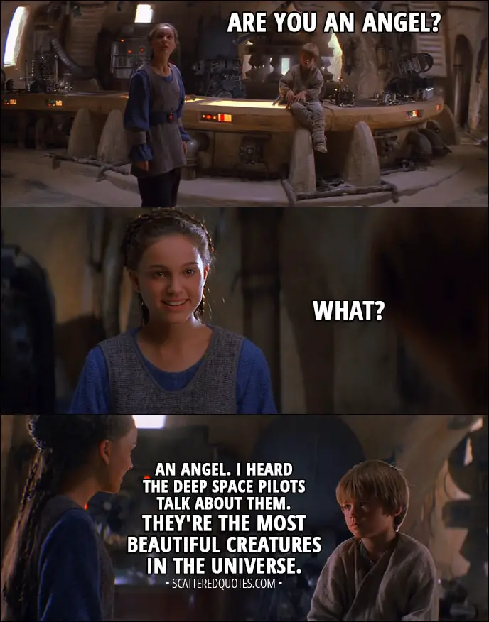 Quote from Star Wars: Episode I - The Phantom Menace (1999) - Anakin Skywalker: Are you an angel? Padmé Amidala: What? Anakin Skywalker: An angel. I heard the deep space pilots talk about them. They're the most beautiful creatures in the universe. They live on the moons of Iego, I think.